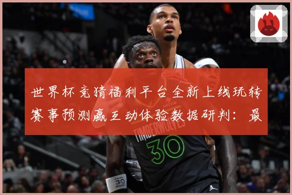 世界杯竞猜福利平台全新上线玩转赛事预测赢互动体验数据研判：最新赛事动态与深度分析