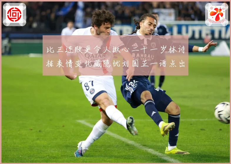 比三连败更令人揪心二十一岁林诗栋表情变化藏隐忧刘国正一语点出成长观察：最新赛事动态与深度分析