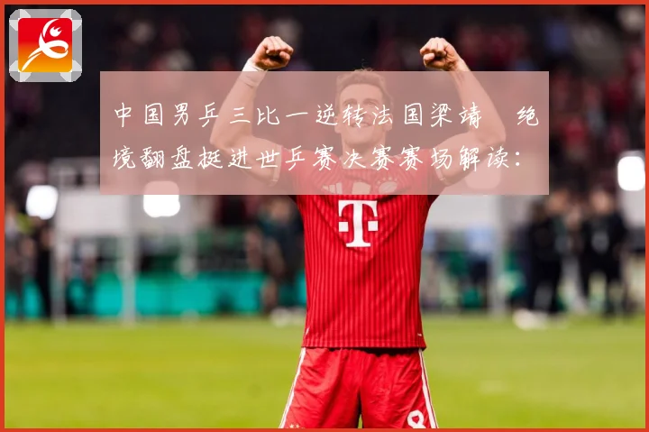 中国男乒三比一逆转法国梁靖崑绝境翻盘挺进世乒赛决赛赛场解读：最新赛事动态与深度分析
